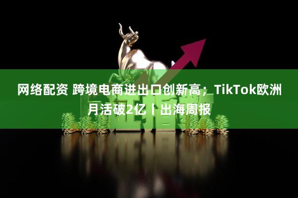 网络配资 跨境电商进出口创新高；TikTok欧洲月活破2亿丨出海周报