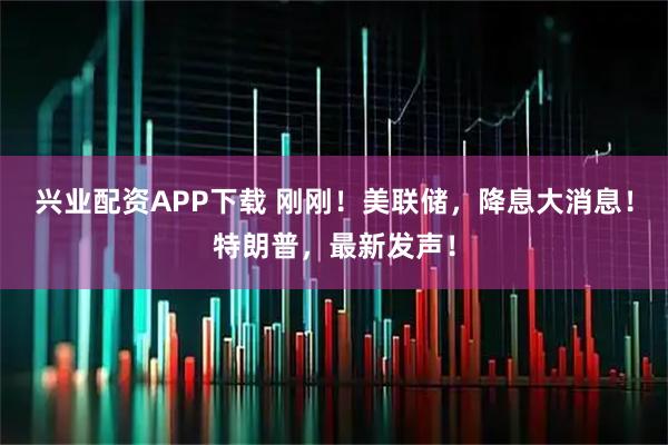 兴业配资APP下载 刚刚！美联储，降息大消息！特朗普，最新发声！