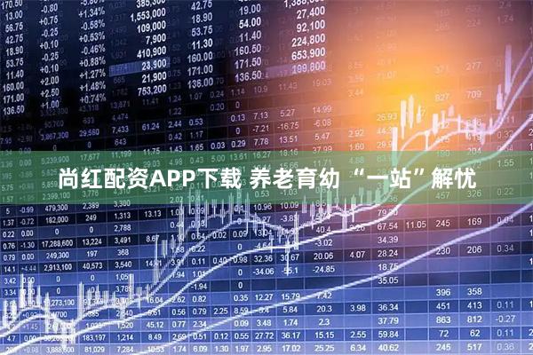 尚红配资APP下载 养老育幼 “一站”解忧