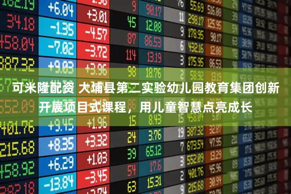 可米隆配资 大埔县第二实验幼儿园教育集团创新开展项目式课程，用儿童智慧点亮成长