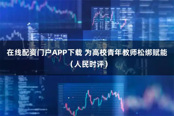 在线配资门户APP下载 为高校青年教师松绑赋能（人民时评）