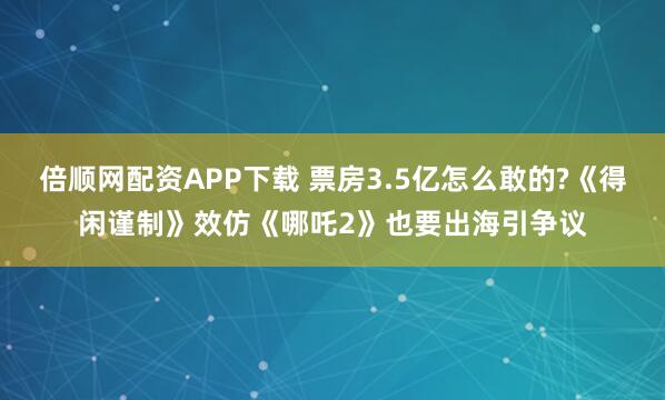 倍顺网配资APP下载 票房3.5亿怎么敢的?《得闲谨制》效仿《哪吒2》也要出海引争议