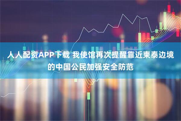 人人配资APP下载 我使馆再次提醒靠近柬泰边境的中国公民加强安全防范
