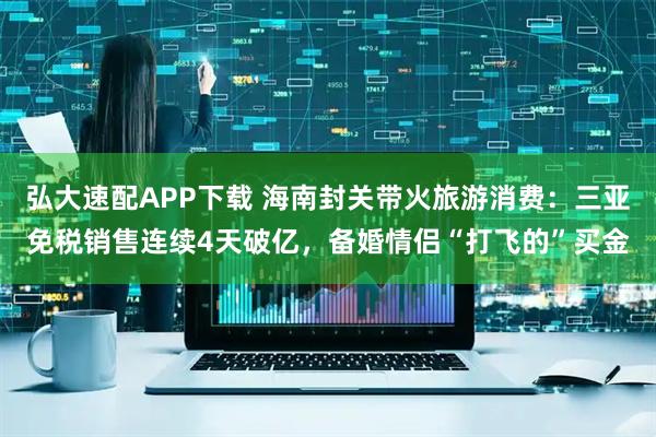 弘大速配APP下载 海南封关带火旅游消费：三亚免税销售连续4天破亿，备婚情侣“打飞的”买金