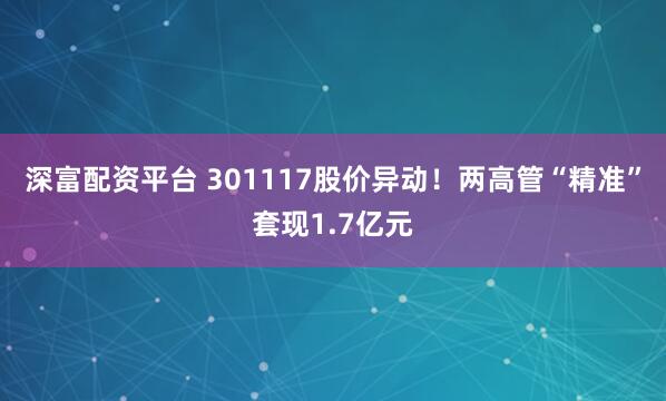深富配资平台 301117股价异动！两高管“精准”套现1.7亿元