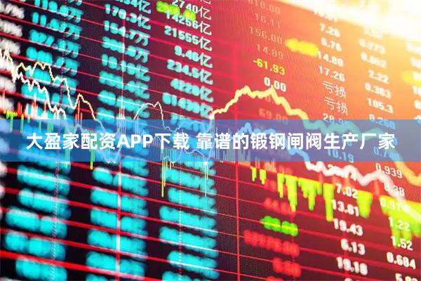 大盈家配资APP下载 靠谱的锻钢闸阀生产厂家