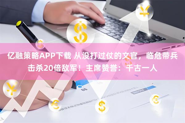 亿融策略APP下载 从没打过仗的文官,临危带兵击杀20倍敌军!主席赞誉:千古一人