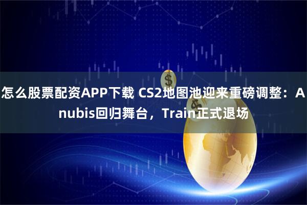怎么股票配资APP下载 CS2地图池迎来重磅调整：Anubis回归舞台，Train正式退场