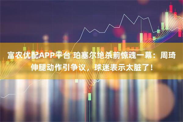 富农优配APP平台 珀塞尔绝杀前惊魂一幕：周琦伸腿动作引争议，球迷表示太脏了！