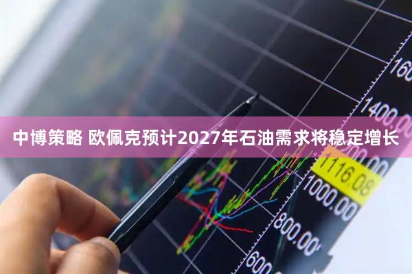 中博策略 欧佩克预计2027年石油需求将稳定增长