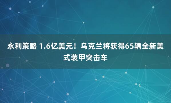 永利策略 1.6亿美元！乌克兰将获得65辆全新美式装甲突击车