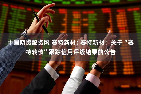 中国期货配资网 赛特新材: 赛特新材:关于“赛特转债”跟踪信用评级结果的公告