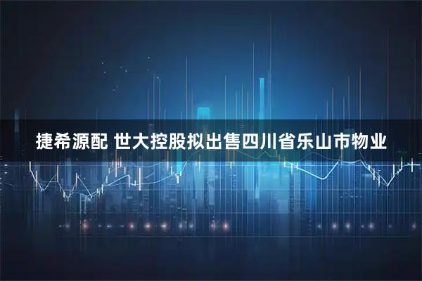 捷希源配 世大控股拟出售四川省乐山市物业