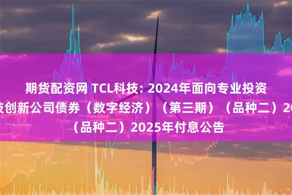 期货配资网 TCL科技: 2024年面向专业投资者公开发行科技创新公司债券（数字经济）（第三期）（品种二）2025年付息公告