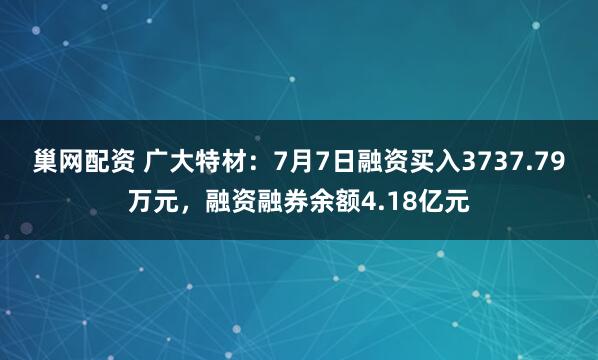 巢网配资 广大特材：7月7日融资买入3737.79万元，融资融券余额4.18亿元