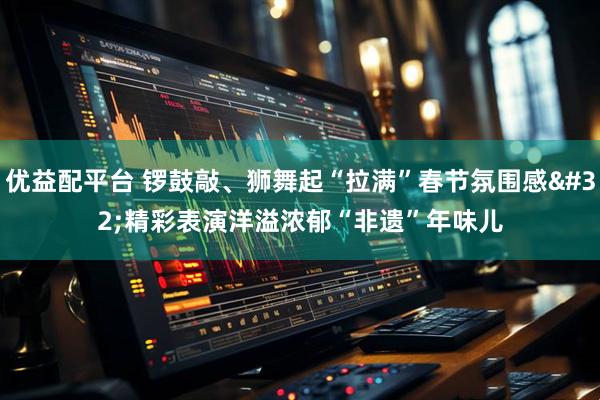 优益配平台 锣鼓敲、狮舞起“拉满”春节氛围感 精彩表演洋溢浓郁“非遗”年味儿