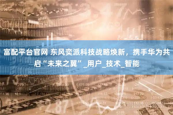 富配平台官网 东风奕派科技战略焕新，携手华为共启“未来之翼”_用户_技术_智能