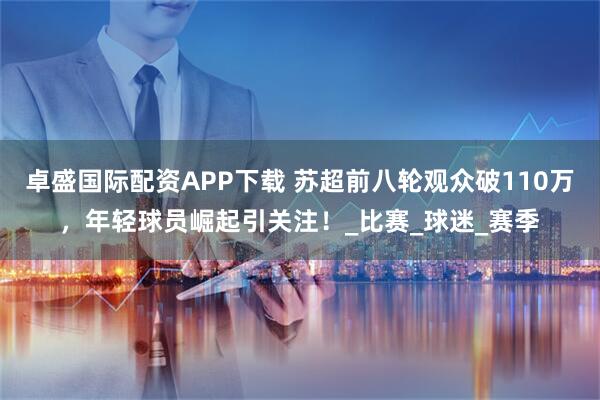 卓盛国际配资APP下载 苏超前八轮观众破110万,年轻球员崛起引关注!_比赛_球迷_赛季