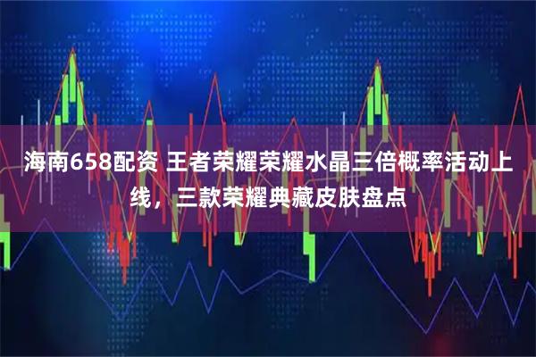 海南658配资 王者荣耀荣耀水晶三倍概率活动上线，三款荣耀典藏皮肤盘点