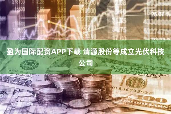 盈为国际配资APP下载 清源股份等成立光伏科技公司
