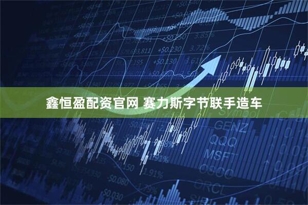 鑫恒盈配资官网 赛力斯字节联手造车