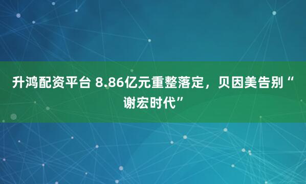 升鸿配资平台 8.86亿元重整落定，贝因美告别“谢宏时代”
