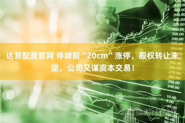 达慧配资官网 停牌前“20cm”涨停，股权转让未定，公司又谋资本交易！