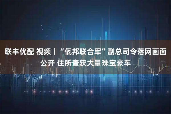 联丰优配 视频丨“佤邦联合军”副总司令落网画面公开 住所查获大量珠宝豪车