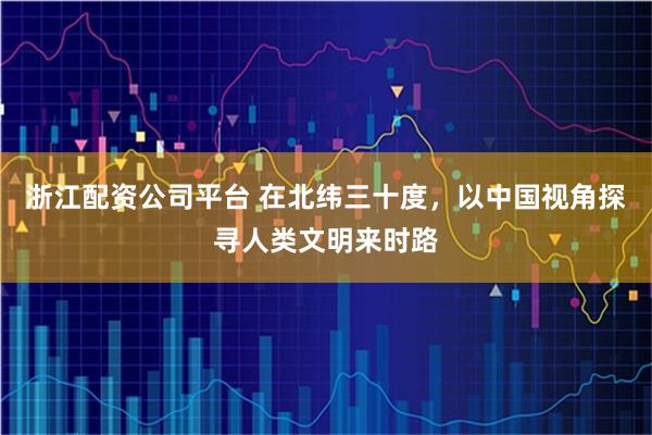 浙江配资公司平台 在北纬三十度，以中国视角探寻人类文明来时路
